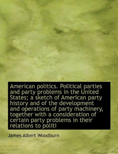 Cover for James Albert Woodburn · American Politics. Political Parties and Party Problems in the United States; a Sketch of American Party History and of the Development and Operations ... Party Problems in Their Relations to Politi (Hardcover Book) (2010)