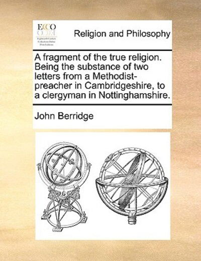 A Fragment of the True Religion. Being the Substance of Two Letters from a Methodist-preacher in Cambridgeshire, to a Clergyman in Nottinghamshire. - John Berridge - Books - Gale Ecco, Print Editions - 9781170545874 - May 29, 2010