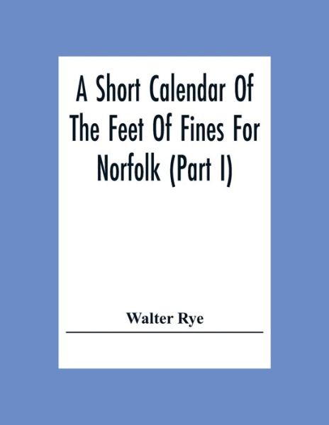 Cover for Walter Rye · A Short Calendar Of The Feet Of Fines For Norfolk (Part I); In The Reigns Of Richard I, John, Henry Iii &amp; Edward I (Paperback Book) (2020)