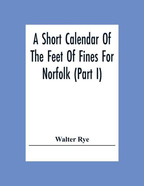 A Short Calendar Of The Feet Of Fines For Norfolk (Part I); In The Reigns Of Richard I, John, Henry Iii & Edward I - Walter Rye - Books - Alpha Edition - 9789354307874 - December 15, 2020