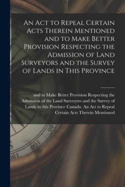 Cover for Canada an Act to Repeal Certain Acts · An Act to Repeal Certain Acts Therein Mentioned and to Make Better Provision Respecting the Admission of Land Surveyors and the Survey of Lands in This Province [microform] (Paperback Book) (2021)