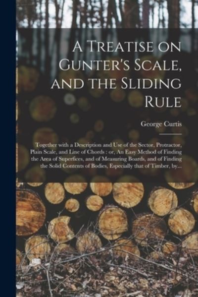 Cover for George Fl 1824 Curtis · A Treatise on Gunter's Scale, and the Sliding Rule: Together With a Description and Use of the Sector, Protractor, Plain Scale, and Line of Chords: or, An Easy Method of Finding the Area of Superfices, and of Measuring Boards, and of Finding The... (Paperback Book) (2021)