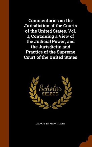 Cover for George Ticknor Curtis · Commentaries on the Jurisdiction of the Courts of the United States. Vol. 1, Containing a View of the Judicial Power, and the Jurisdictin and Practice of the Supreme Court of the United States (Hardcover Book) (2015)
