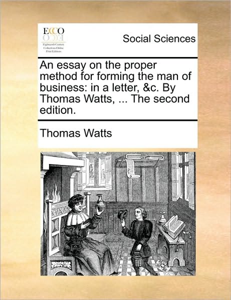 An Essay on the Proper Method for Forming the Man of Business: in a Letter, &c. by Thomas Watts, ... the Second Edition. - Thomas Watts - Books - Gale Ecco, Print Editions - 9781170398876 - May 29, 2010