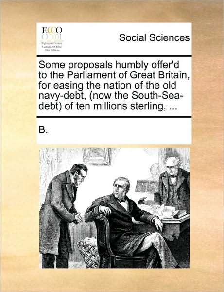 Cover for B · Some Proposals Humbly Offer'd to the Parliament of Great Britain, for Easing the Nation of the Old Navy-debt, (Now the South-sea-debt) of Ten Millions (Paperback Bog) (2010)