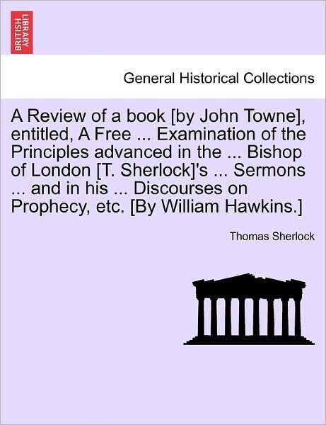 A Review of a Book [by John Towne], Entitled, a Free ... Examination of the Principles Advanced in the ... Bishop of London [t. Sherlock]'s ... Sermons - Thomas Sherlock - Books - British Library, Historical Print Editio - 9781241243876 - March 1, 2011