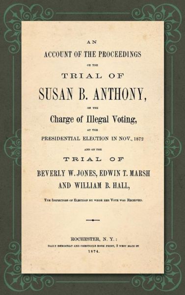 An Account of the Proceedings in the Trial of Susan B. Anthony, on the Charge of Illegal Voting, at the Presidential Election in Nov., 1872. and on the Trial of Beverly W. Jones, Edwin T. Marsh and William B. Hall, the Inspectors of Election by Whom Her V - Susan B Anthony - Books - Lawbook Exchange, Ltd. - 9781584771876 - September 28, 2018