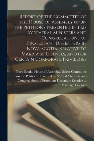 Cover for Nova Scotia House of Assembly Selec · Report of the Committee of the House of Assembly Upon the Petitions Presented in 1827 by Several Ministers and Congregations of Protestant Dissenters in Nova-Scotia, Relative to Marriage Licenses, and for Certain Corporate Privileges [microform] (Paperback Book) (2021)