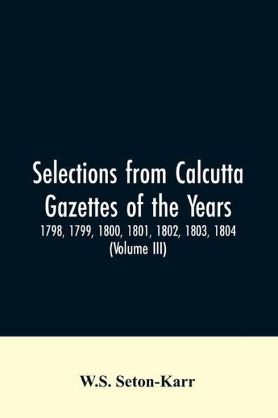 Cover for W S Seton-Karr · Selections from Calcutta gazettes of the years 1798, 1799, 1800, 1801, 1802, 1803, 1804, And 1805 showing the political and social condition of the English in India eighty years ago (Volume III) (Paperback Bog) (2019)
