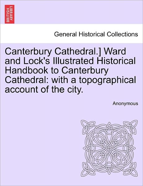 Cover for Anonymous · Canterbury Cathedral.] Ward and Lock's Illustrated Historical Handbook to Canterbury Cathedral: with a Topographical Account of the City. (Paperback Book) (2011)