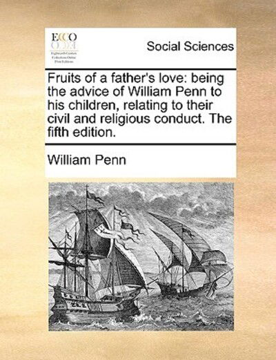 Fruits of a Father's Love: Being the Advice of William Penn to His Children, Relating to Their Civil and Religious Conduct. the Fifth Edition. - William Penn - Books - Gale Ecco, Print Editions - 9781170404881 - May 29, 2010