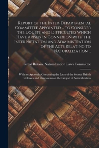 Cover for Great Britain Naturalization Laws Co · Report of the Inter-Departmental Committee Appointed ... to Consider the Doubts and Difficulties Which Have Arisen in Connexion With the Interpretation and Administration of the Acts Relating to Naturalization ... (Paperback Book) (2021)