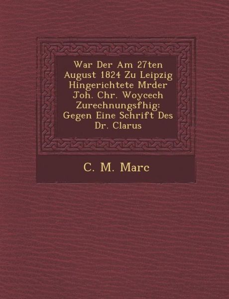 Cover for C M Marc · War Der Am 27ten August 1824 Zu Leipzig Hingerichtete M Rder Joh. Chr. Woycech Zurechnungsf Hig: Gegen Eine Schrift Des Dr. Clarus (Paperback Book) (2012)