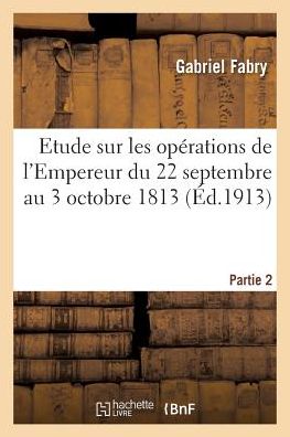 Cover for Gabriel Joseph Fabry · Etude Sur Les Operations De L'empereur Du 22 Septembre Au 3 Octobre 1813 Partie 2 (Paperback Book) (2016)