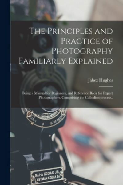 Cover for Jabez 1684 or 5-1731 Hughes · The Principles and Practice of Photography Familiarly Explained; Being a Manual for Beginners, and Reference Book for Expert Photographers. Comprising the Collodion Process.. (Paperback Book) (2021)