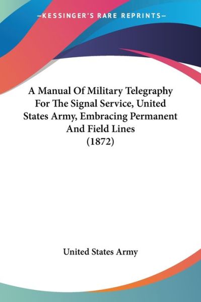 A Manual of Military Telegraphy for the Signal Service, United States Army, Embracing Permanent and Field Lines (1872) - United States Army - Books - Kessinger Publishing - 9781437459883 - January 13, 2009