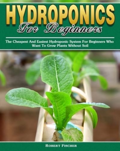 Cover for Robert Fischer · Hydroponics For Beginners: The Cheapest And Easiest Hydroponic System For Beginners Who Want To Grow Plants Without Soil (Paperback Book) (2019)