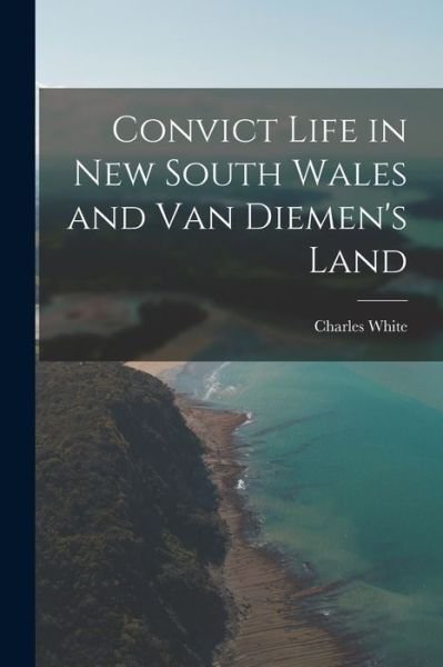Cover for Charles White · Convict Life in New South Wales and Van Diemen's Land (Book) (2022)
