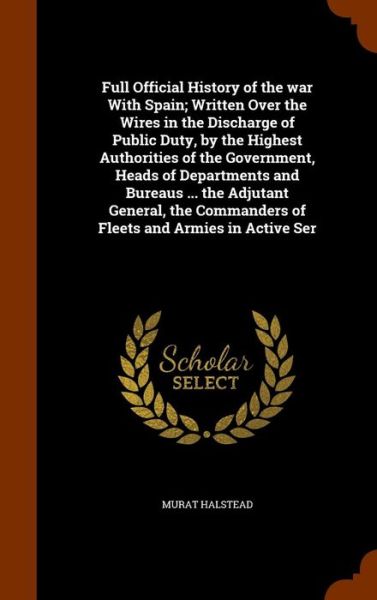 Cover for Murat Halstead · Full Official History of the War with Spain; Written Over the Wires in the Discharge of Public Duty, by the Highest Authorities of the Government, Heads of Departments and Bureaus ... the Adjutant General, the Commanders of Fleets and Armies in Active Ser (Hardcover Book) (2015)