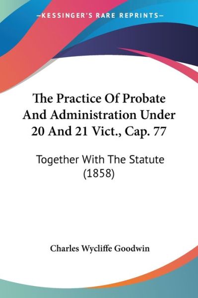 Cover for Charles Wycliffe Goodwin · The Practice of Probate and Administration Under 20 and 21 Vict., Cap. 77: Together with the Statute (1858) (Paperback Bog) (2008)