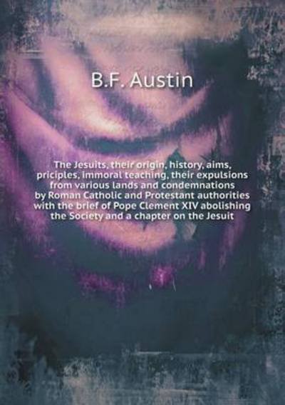 Cover for B F Austin · The Jesuits, Their Origin, History, Aims, Priciples, Immoral Teaching, Their Expulsions from Various Lands and Condemnations by Roman Catholic and Protest (Paperback Book) (2015)