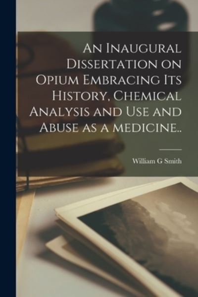 Cover for William G Smith · An Inaugural Dissertation on Opium Embracing Its History, Chemical Analysis and Use and Abuse as a Medicine.. (Paperback Book) (2021)