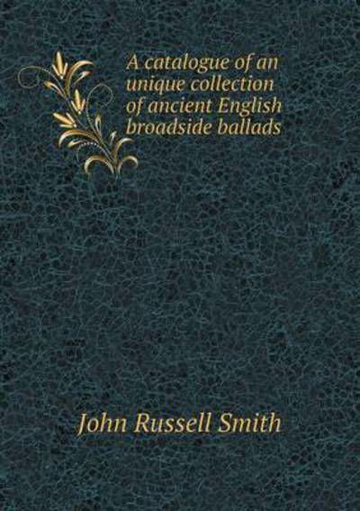 Cover for John Russell Smith · A Catalogue of an Unique Collection of Ancient English Broadside Ballads (Taschenbuch) (2015)