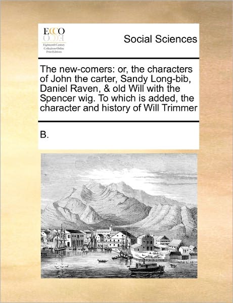 The New-comers: Or, the Characters of John the Carter, Sandy Long-bib, Daniel Raven, & Old Will with the Spencer Wig. to Which is Adde - B - Boeken - Gale Ecco, Print Editions - 9781170780886 - 20 oktober 2010