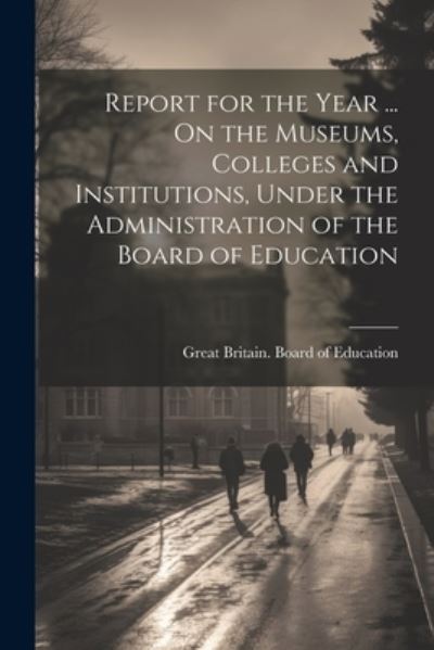 Cover for Great Britain Board of Education · Report for the Year ... on the Museums, Colleges and Institutions, under the Administration of the Board of Education (Book) (2023)