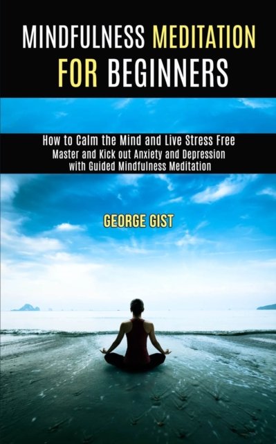 Cover for George Gist · Mindfulness Meditation for Beginners: Master and Kick Out Anxiety and Depression With Guided Mindfulness Meditation (How to Calm the Mind and Live Stress Free) (Paperback Book) (2020)
