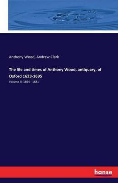 Cover for Anthony Wood · The life and times of Anthony Wood, antiquary, of Oxford 1623-1695: Volume II: 1664 - 1681 (Paperback Book) (2016)