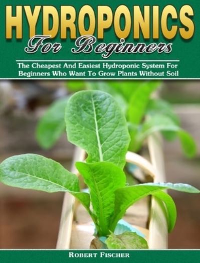 Hydroponics For Beginners: The Cheapest And Easiest Hydroponic System For Beginners Who Want To Grow Plants Without Soil - Robert Fischer - Books - Robert Fischer - 9781922504890 - September 30, 2019