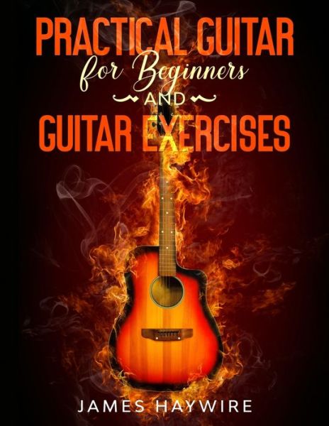 Cover for James Haywire · Practical Guitar For Beginners And Guitar Exercises: How To Teach Yourself To Play Your First Songs in 7 Days or Less Including 70+ Tips and Exercises To Accelerate Your Learning (Pocketbok) (2020)