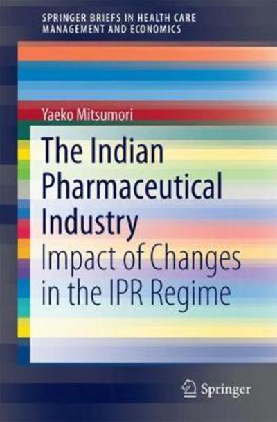 The Indian Pharmaceutical Industry: Impact of Changes in the IPR Regime - SpringerBriefs in Health Care Management and Economics - Yaeko Mitsumori - Books - Springer Verlag, Singapore - 9789811067891 - July 10, 2018
