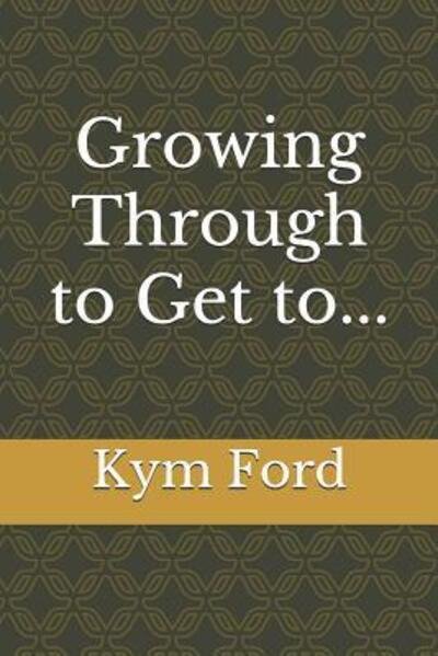 Cover for Kym Ford · Growing Through to Get To... (Paperback Book) (2019)