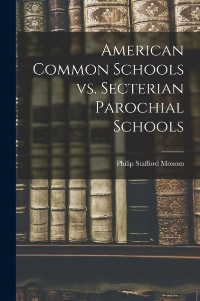 Cover for Philip Stafford 1848-1923 Moxom · American Common Schools Vs. Secterian Parochial Schools [microform] (Paperback Book) (2021)