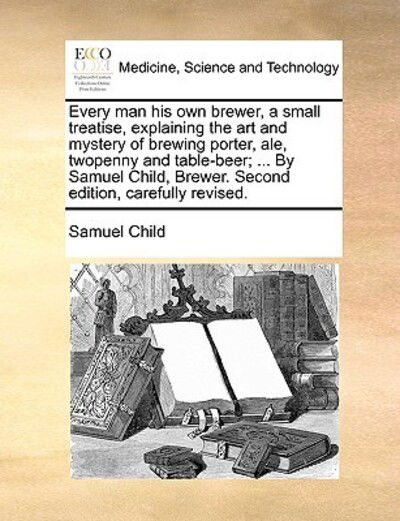 Cover for Samuel Child · Every Man His Own Brewer, a Small Treatise, Explaining the Art and Mystery of Brewing Porter, Ale, Twopenny and Table-beer; ... by Samuel Child, Brewe (Paperback Bog) (2010)
