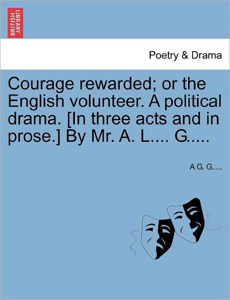 Cover for A G G · Courage Rewarded; or the English Volunteer. a Political Drama. [in Three Acts and in Prose.] by Mr. A. L.... G..... (Pocketbok) (2011)