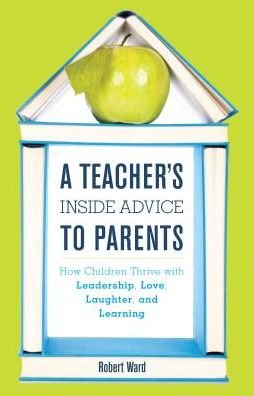 Cover for Ward, Robert, educator, author of A Teacher's Inside Advice to Parents, and Edutopia blog · A Teacher's Inside Advice to Parents: How Children Thrive with Leadership, Love, Laughter, and Learning (Hardcover Book) (2016)