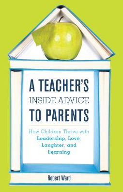 Cover for Robert Ward · A Teacher's Inside Advice to Parents: How Children Thrive with Leadership, Love, Laughter, and Learning (Hardcover Book) (2016)