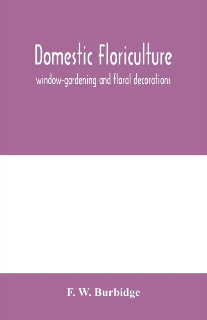Cover for F W Burbidge · Domestic floriculture; window-gardening and floral decorations, being practical directions for the propagation, culture, and arrangement of plants and flowers as domestic ornaments (Paperback Bog) (2020)