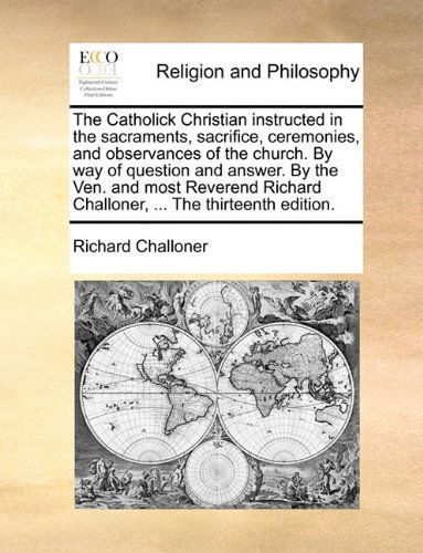 Cover for Richard Challoner · The Catholick Christian Instructed in the Sacraments, Sacrifice, Ceremonies, and Observances of the Church. by Way of Question and Answer. by the Ven. ... Challoner, ... the Thirteenth Edition. (Taschenbuch) (2010)