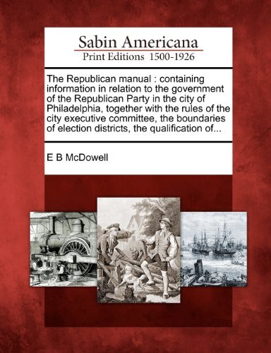 The Republican Manual: Containing Information in Relation to the Government of the Republican Party in the City of Philadelphia, Together with the ... Election Districts, the Qualification Of... - E B Mcdowell - Books - Gale, Sabin Americana - 9781275707894 - February 1, 2012