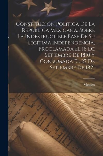 Cover for Mexico · Constitución Política de la República Mexicana, Sobre la Indestructible Base de Su Legítima Independencia, Proclamada el 16 de Setiembre de 1810 y Consumada el 27 de Setiembre De 1821 (Bok) (2023)