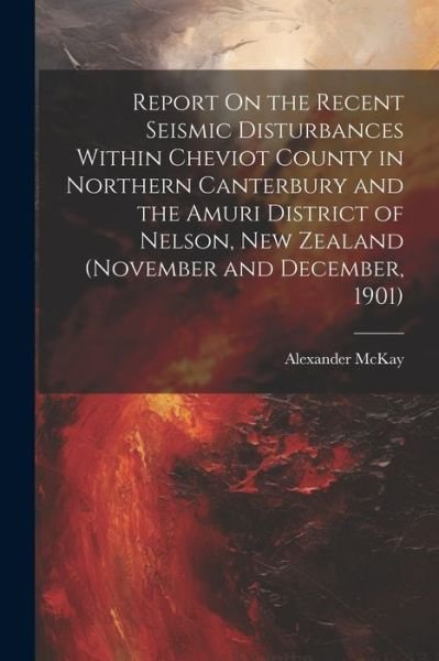 Cover for Alexander McKay · Report on the Recent Seismic Disturbances Within Cheviot County in Northern Canterbury and the Amuri District of Nelson, New Zealand (November and December, 1901) (Bog) (2023)