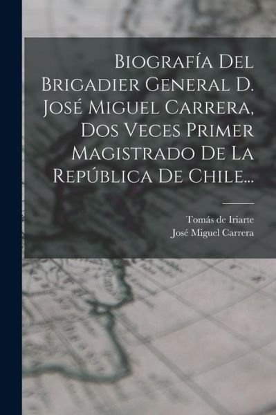 Cover for Tomás de Iriarte · Biografía Del Brigadier General D. José Miguel Carrera, Dos Veces Primer Magistrado de la República de Chile... (Book) (2022)