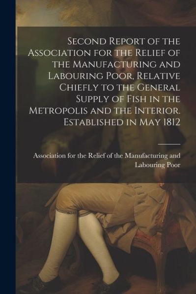 Cover for Association for the Relief of the Man · Second Report of the Association for the Relief of the Manufacturing and Labouring Poor, Relative Chiefly to the General Supply of Fish in the Metropolis and the Interior. Established in May 1812 (Book) (2023)