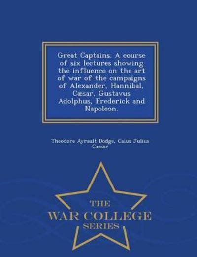 Great Captains. a Course of Six Lectures Showing the Influence on the Art of War of the Campaigns of Alexander, Hannibal, Caesar, Gustavus Adolphus, Frederick and Napoleon. - War College Series - Theodore Ayrault Dodge - Kirjat - War College Series - 9781296020897 - lauantai 14. helmikuuta 2015