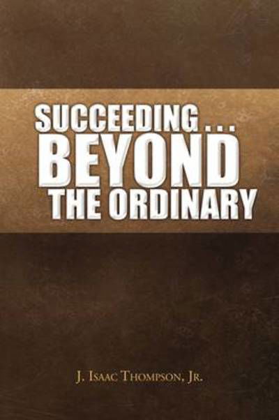 Succeeding . . . Beyond the Ordinary - J Isaac Jr Thompson - Książki - Xlibris Corporation - 9781441518897 - 5 czerwca 2009