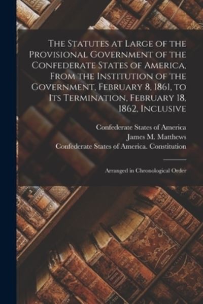 Cover for Confederate States of America · The Statutes at Large of the Provisional Government of the Confederate States of America, From the Institution of the Government, February 8, 1861, to Its Termination, February 18, 1862, Inclusive; Arranged in Chronological Order (Paperback Book) (2021)